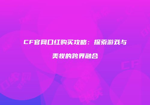 CF官网口红购买攻略：探索游戏与美妆的跨界融合