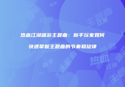 热血江湖端游主题曲：新手玩家如何快速掌握主题曲的节奏和旋律