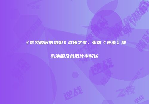 《乘风破浪的姐姐》成团之夜：张杰《逆战》精彩演唱及幕后故事解析