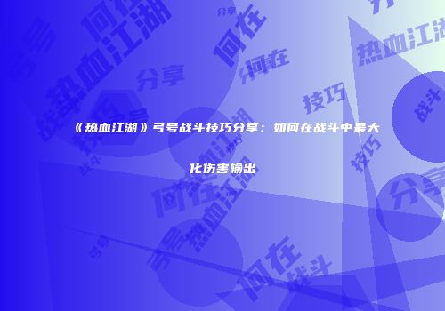 《热血江湖》弓号战斗技巧分享：如何在战斗中最大化伤害输出