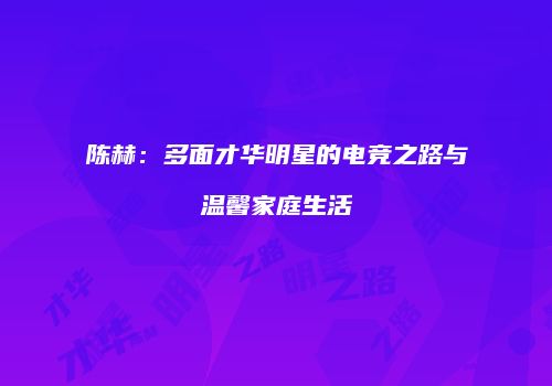 陈赫：多面才华明星的电竞之路与温馨家庭生活