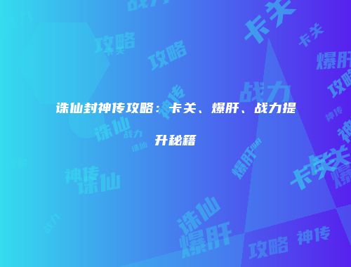 诛仙封神传攻略：卡关、爆肝、战力提升秘籍