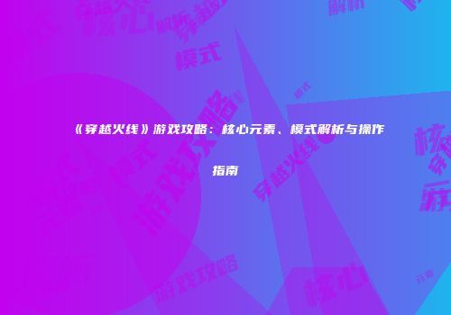 《穿越火线》游戏攻略：核心元素、模式解析与操作指南