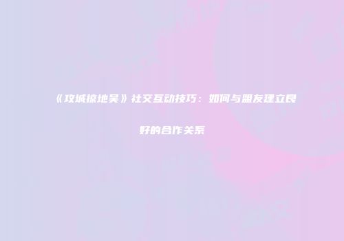 《攻城掠地吴》社交互动技巧：如何与盟友建立良好的合作关系