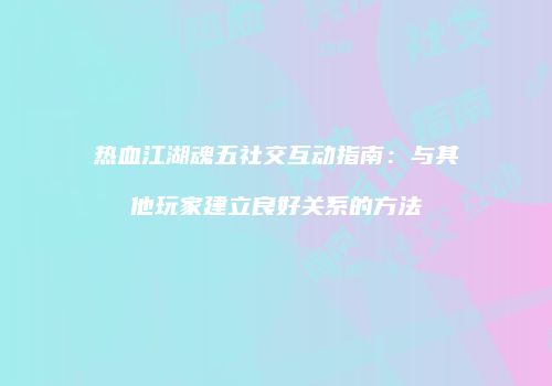 热血江湖魂五社交互动指南：与其他玩家建立良好关系的方法