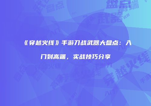 《穿越火线》手游刀战武器大盘点：入门到高端，实战技巧分享