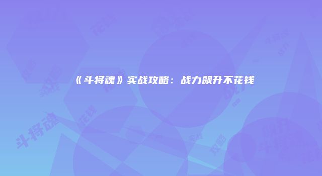 《斗将魂》实战攻略：战力飙升不花钱