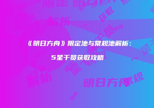 《明日方舟》限定池与常规池解析：5星干员获取攻略