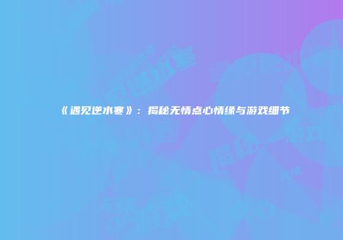 《遇见逆水寒》：揭秘无情点心情缘与游戏细节