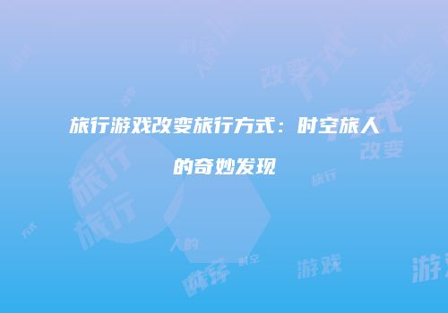 旅行游戏改变旅行方式：时空旅人的奇妙发现