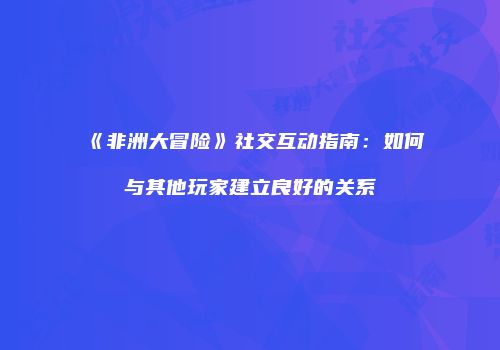《非洲大冒险》社交互动指南：如何与其他玩家建立良好的关系