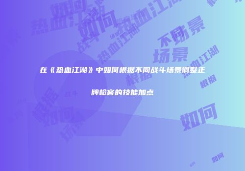 在《热血江湖》中如何根据不同战斗场景调整正牌枪客的技能加点