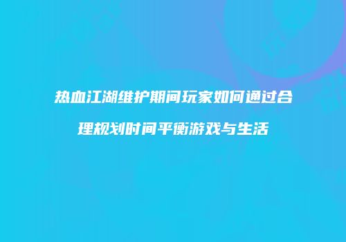 热血江湖维护期间玩家如何通过合理规划时间平衡游戏与生活