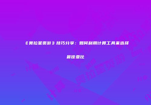 《奥拉星页游》技巧分享：如何利用计算工具来选择最佳亚比
