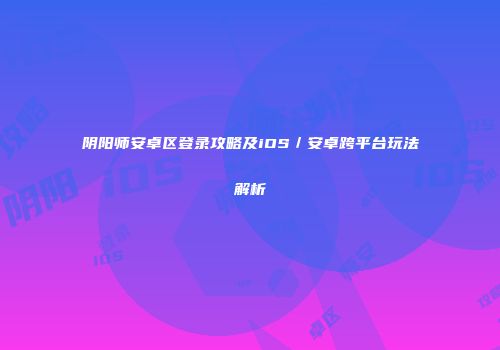 阴阳师安卓区登录攻略及iOS／安卓跨平台玩法解析
