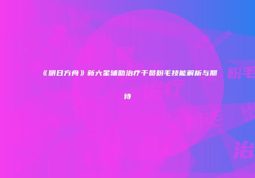 《明日方舟》新六星辅助治疗干员粉毛技能解析与期待