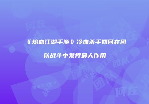 《热血江湖手游》冷血杀手如何在团队战斗中发挥最大作用
