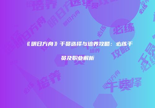 《明日方舟》干员选择与培养攻略：必练干员及职业解析