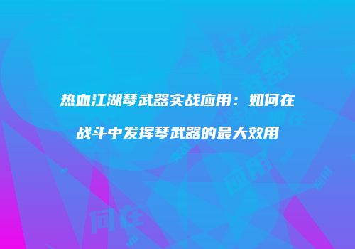 热血江湖琴武器实战应用：如何在战斗中发挥琴武器的最大效用