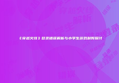 《穿越火线》登录错误解析与小学生游戏利弊探讨