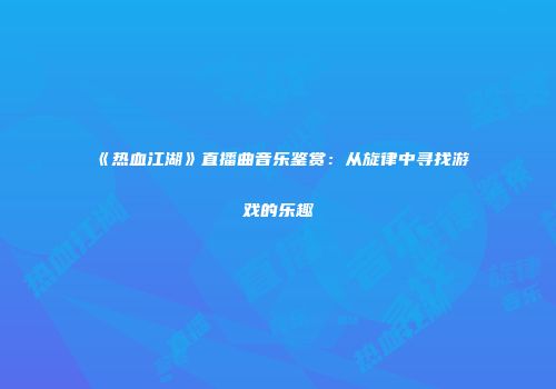 《热血江湖》直播曲音乐鉴赏：从旋律中寻找游戏的乐趣