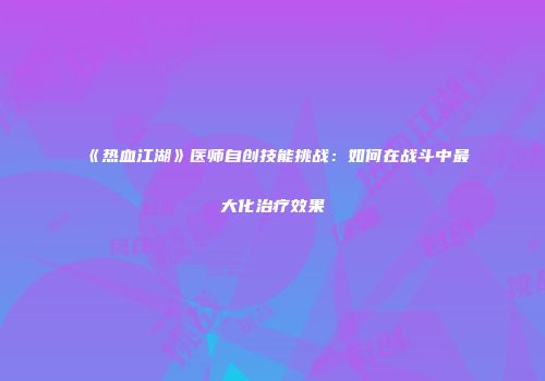 《热血江湖》医师自创技能挑战:如何在战斗中最大化治疗效果