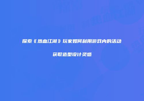探索《热血江湖》玩家如何利用游戏内的活动获取造型设计灵感