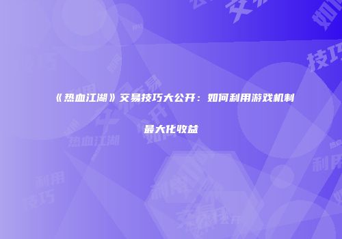 《热血江湖》交易技巧大公开:如何利用游戏机制最大化收益