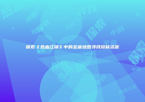 探索《热血江湖》中的宝藏地图寻找珍稀资源