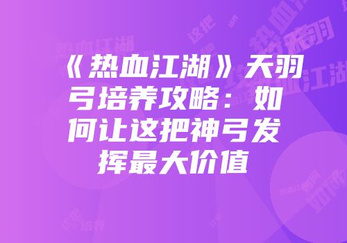 《热血江湖》天羽弓培养攻略:如何让这把神弓发挥最大价值