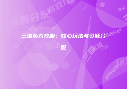 三国游戏攻略：核心玩法与资源分配