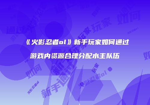 《火影忍者ol》新手玩家如何通过游戏内资源合理分配水主队伍