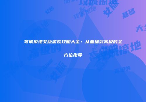 攻城掠地女版游戏攻略大全:从基础到高级的全方位指导