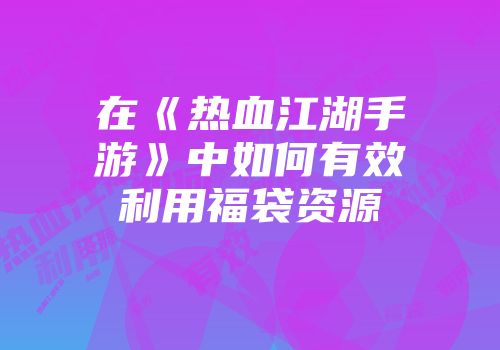 在《热血江湖手游》中如何有效利用福袋资源