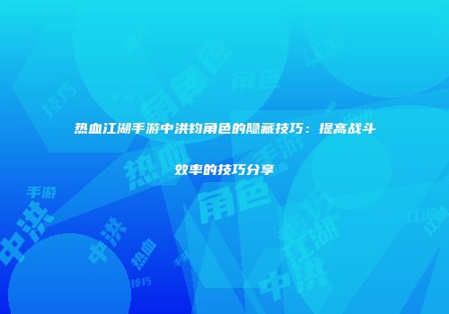 热血江湖手游中洪钧角色的隐藏技巧：提高战斗效率的技巧分享