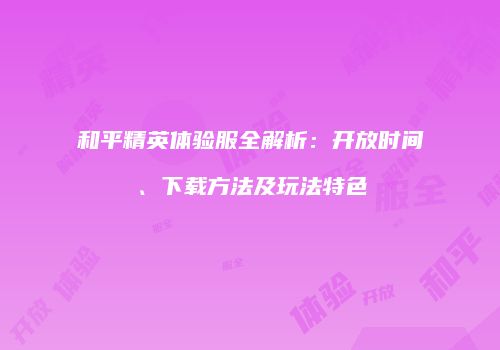 和平精英体验服全解析：开放时间、下载方法及玩法特色
