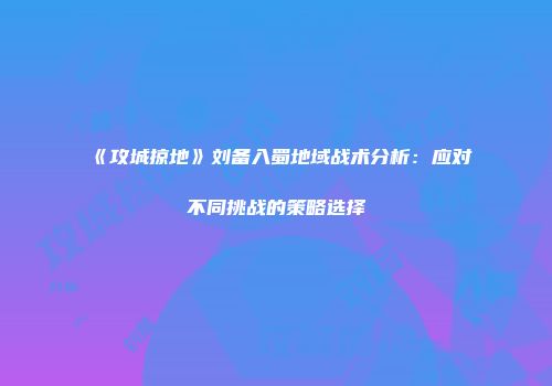 《攻城掠地》刘备入蜀地域战术分析：应对不同挑战的策略选择