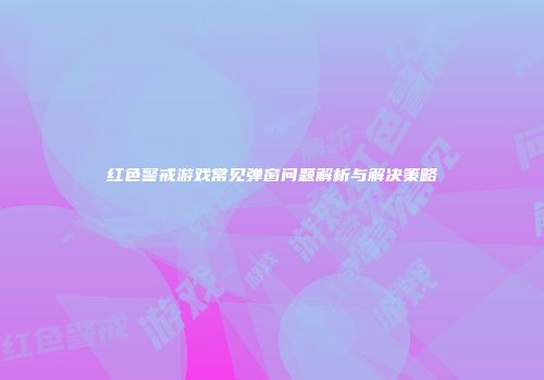 红色警戒游戏常见弹窗问题解析与解决策略