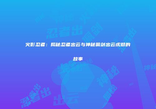 火影忍者：揭秘忍者出云与神秘佩剑出云虎彻的故事