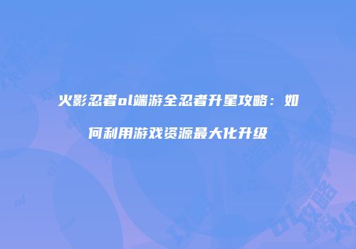 火影忍者ol端游全忍者升星攻略：如何利用游戏资源最大化升级