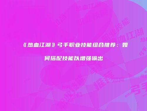 《热血江湖》弓手职业技能组合推荐：如何搭配技能以增强输出