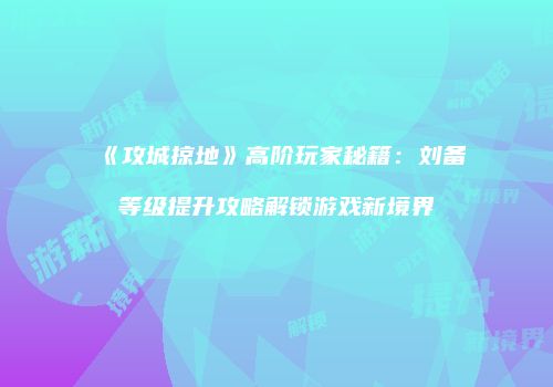 《攻城掠地》高阶玩家秘籍：刘备等级提升攻略解锁游戏新境界