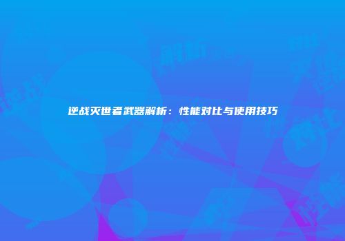 逆战灭世者武器解析：性能对比与使用技巧