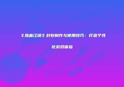 《热血江湖》封包制作与使用技巧:打造个性化游戏体验