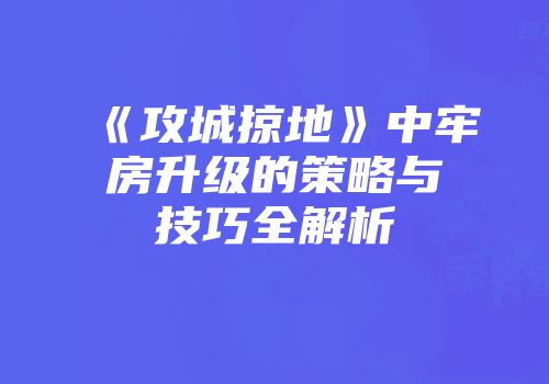 《攻城掠地》中牢房升级的策略与技巧全解析