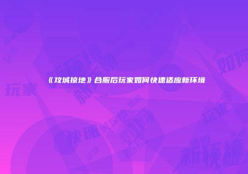 《攻城掠地》合服后玩家如何快速适应新环境
