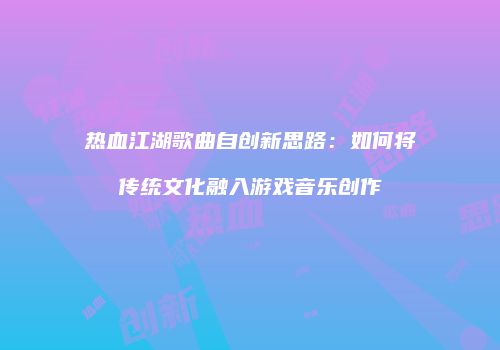 热血江湖歌曲自创新思路：如何将传统文化融入游戏音乐创作