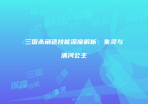 三国杀角色技能深度解析：朱灵与清河公主