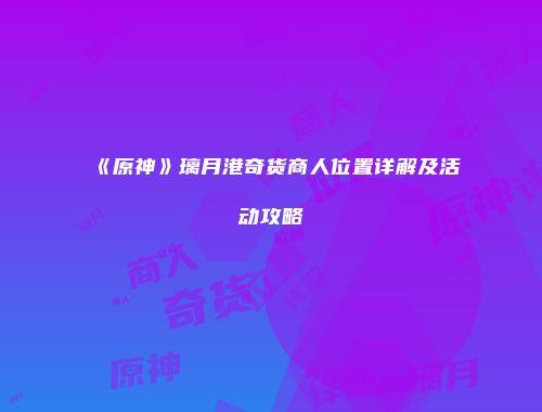 《原神》璃月港奇货商人位置详解及活动攻略