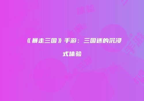 《暴走三国》手游：三国迷的沉浸式体验